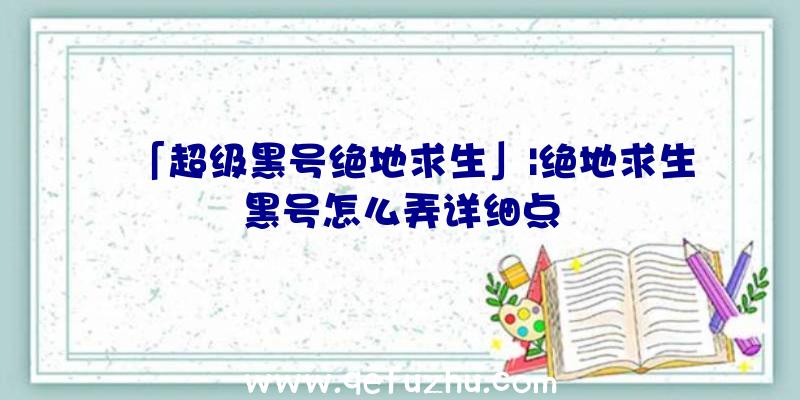 「超级黑号绝地求生」|绝地求生黑号怎么弄详细点